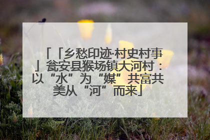 「乡愁印迹·村史村事」瓮安县猴场镇大河村：以“水”为“媒”共富共美从“河”而来