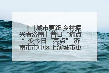 「城市更新·乡村振兴看济南」昔日“痛点”变今日“亮点” 济南市市中区上演城市更新“三部曲”