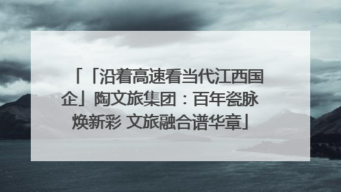「沿着高速看当代江西国企」陶文旅集团：百年瓷脉焕新彩 文旅融合谱华章