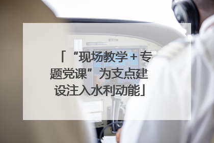 “现场教学＋专题党课”为支点建设注入水利动能