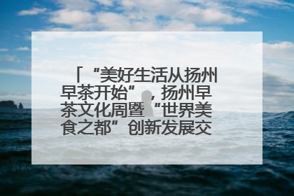 “美好生活从扬州早茶开始”，扬州早茶文化周暨“世界美食之都”创新发展交流活动启幕