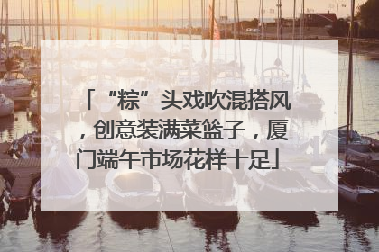 “粽”头戏吹混搭风，创意装满菜篮子，厦门端午市场花样十足