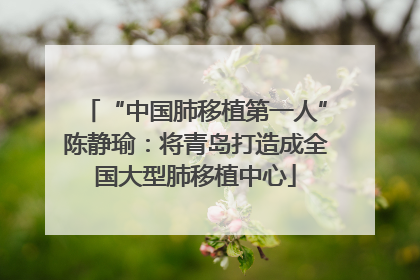 “中国肺移植第一人”陈静瑜：将青岛打造成全国大型肺移植中心