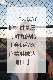 “云端守护”进基层，呼和浩特工会远程医疗精准触达职工