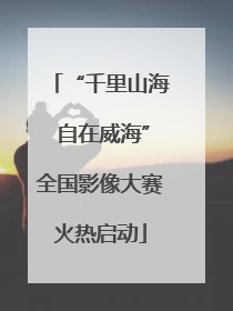 “千里山海 自在威海”全国影像大赛火热启动