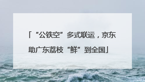 “公铁空”多式联运，京东助广东荔枝“鲜”到全国
