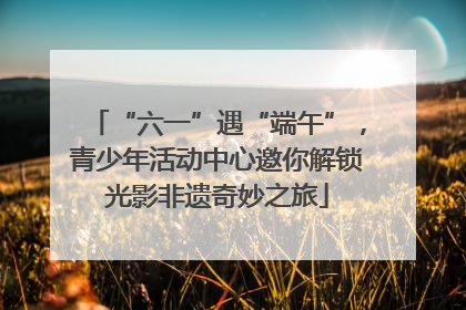 “六一”遇“端午”，青少年活动中心邀你解锁光影非遗奇妙之旅