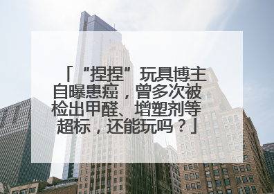 “捏捏”玩具博主自曝患癌，曾多次被检出甲醛、增塑剂等超标，还能玩吗？