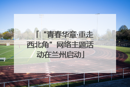 “青春华章·重走西北角”网络主题活动在兰州启动