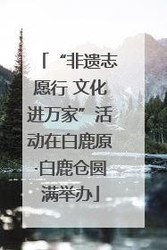 “非遗志愿行 文化进万家”活动在白鹿原·白鹿仓圆满举办