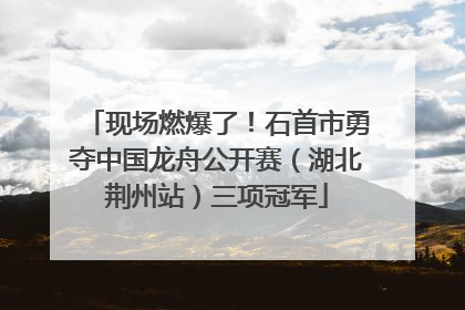 现场燃爆了！石首市勇夺中国龙舟公开赛（湖北荆州站）三项冠军