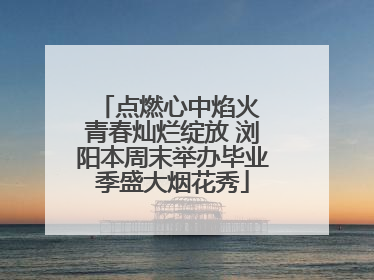 点燃心中焰火 青春灿烂绽放 浏阳本周末举办毕业季盛大烟花秀