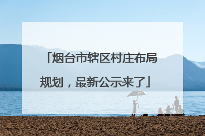 烟台市辖区村庄布局规划，最新公示来了