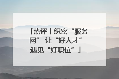 热评丨织密“服务网” 让“好人才”遇见“好职位”