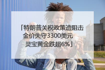 特朗普关税政策遭阻击金价失守3300美元 灵宝黄金跌超6%