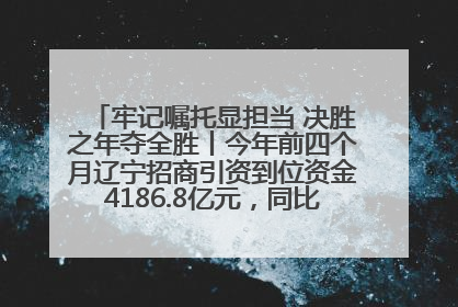 牢记嘱托显担当 决胜之年夺全胜丨今年前四个月辽宁招商引资到位资金4186.8亿元，同比增长17.4%