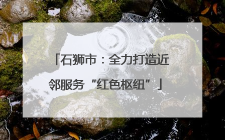 石狮市：全力打造近邻服务“红色枢纽”