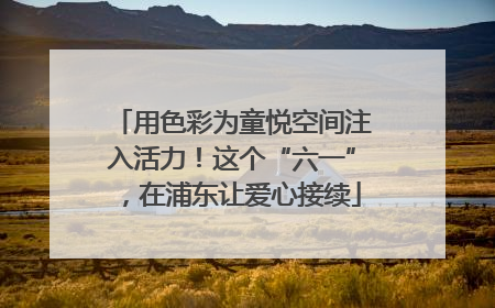 用色彩为童悦空间注入活力！这个“六一”，在浦东让爱心接续