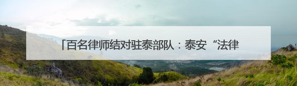 百名律师结对驻泰部队：泰安“法律拥军”织密军人军属权益“防护网”