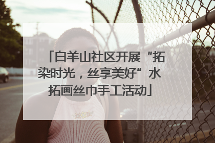 白羊山社区开展“拓染时光，丝享美好”水拓画丝巾手工活动
