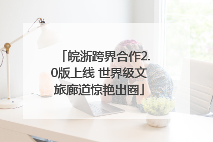 皖浙跨界合作2.0版上线 世界级文旅廊道惊艳出圈
