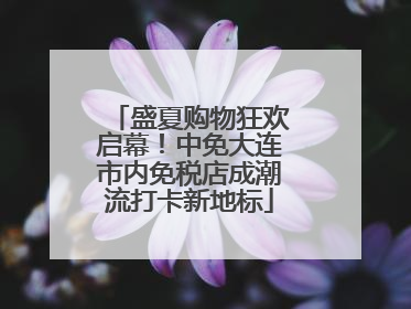 盛夏购物狂欢启幕！中免大连市内免税店成潮流打卡新地标