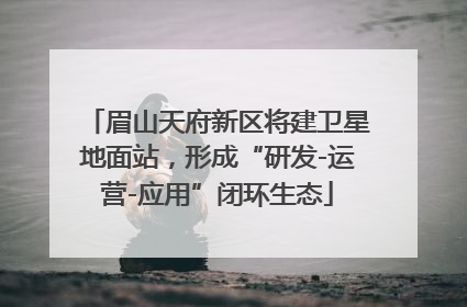 眉山天府新区将建卫星地面站，形成“研发-运营-应用”闭环生态