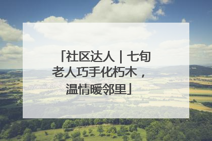 社区达人｜七旬老人巧手化朽木，温情暖邻里