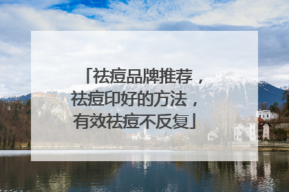 祛痘品牌推荐，祛痘印好的方法，有效祛痘不反复