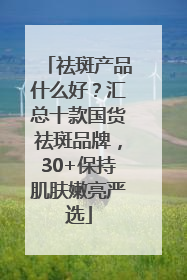 祛斑产品什么好？汇总十款国货祛斑品牌，30+保持肌肤嫩亮严选