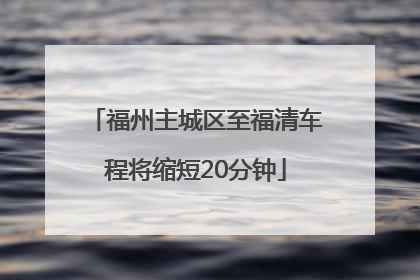 福州主城区至福清车程将缩短20分钟