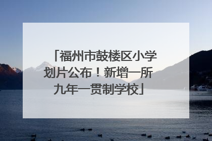福州市鼓楼区小学划片公布！新增一所九年一贯制学校