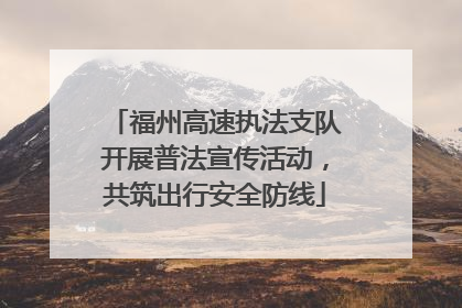 福州高速执法支队开展普法宣传活动，共筑出行安全防线