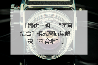 福建三明：“医育结合”模式高质量解决“托育难”