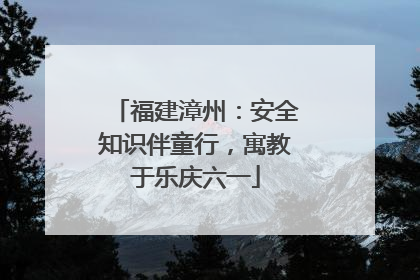 福建漳州：安全知识伴童行，寓教于乐庆六一