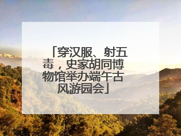 穿汉服、射五毒，史家胡同博物馆举办端午古风游园会
