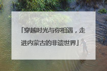 穿越时光与你相遇，走进内蒙古的非遗世界