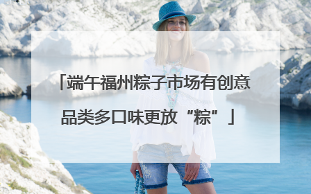 端午福州粽子市场有创意 品类多口味更放“粽”