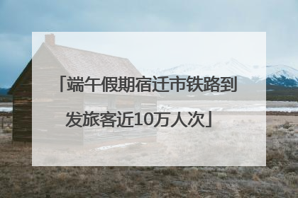端午假期宿迁市铁路到发旅客近10万人次