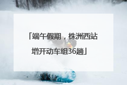 端午假期，株洲西站增开动车组36趟