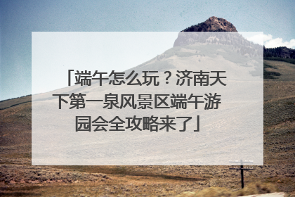 端午怎么玩？济南天下第一泉风景区端午游园会全攻略来了