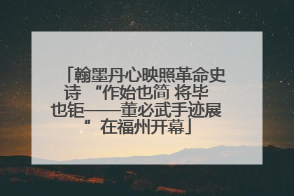 翰墨丹心映照革命史诗 “作始也简 将毕也钜——董必武手迹展”在福州开幕