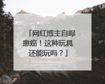 网红博主自曝患癌！这种玩具还能玩吗？