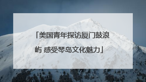 美国青年探访厦门鼓浪屿 感受琴岛文化魅力