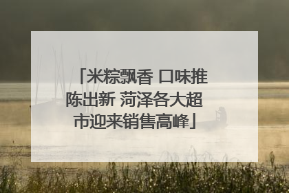 米粽飘香 口味推陈出新 菏泽各大超市迎来销售高峰