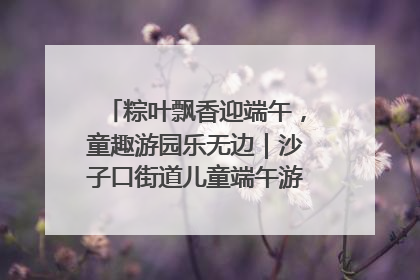 粽叶飘香迎端午，童趣游园乐无边｜沙子口街道儿童端午游园活动圆满落幕