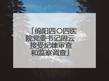 绵阳四〇四医院党委书记周云 接受纪律审查和监察调查