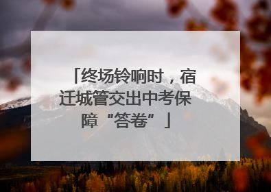 终场铃响时，宿迁城管交出中考保障“答卷”
