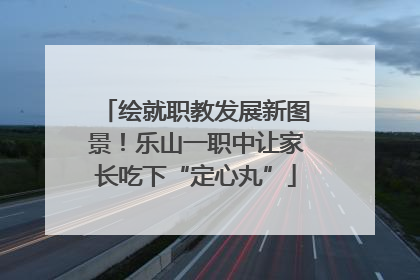 绘就职教发展新图景！乐山一职中让家长吃下“定心丸”