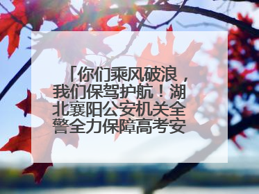 你们乘风破浪，我们保驾护航！湖北襄阳公安机关全警全力保障高考安全顺利举行